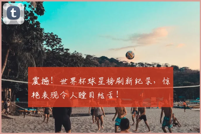 震撼！世界杯球星榜刷新纪录，惊艳表现令人瞠目结舌！