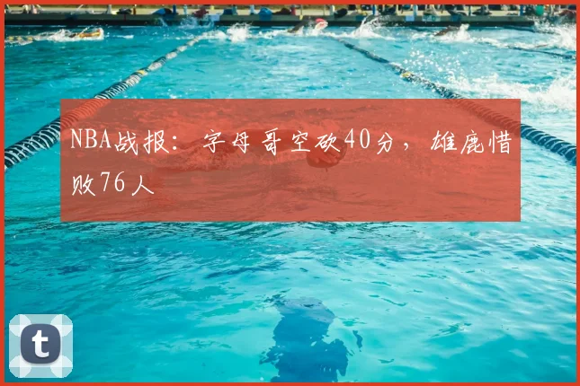 NBA战报：字母哥空砍40分，雄鹿惜败76人