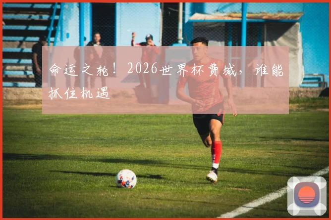 命运之轮！2026世界杯费城，谁能抓住机遇