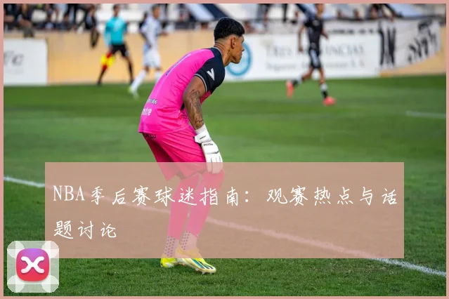 NBA季后赛球迷指南：观赛热点与话题讨论