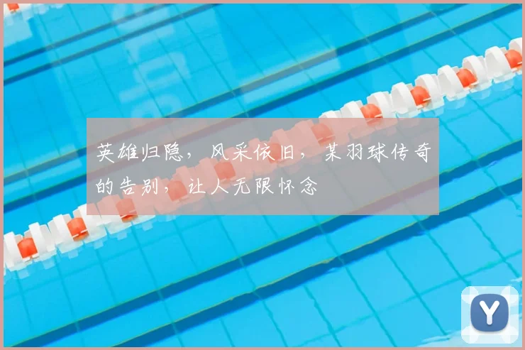 英雄归隐，风采依旧，某羽球传奇的告别，让人无限怀念