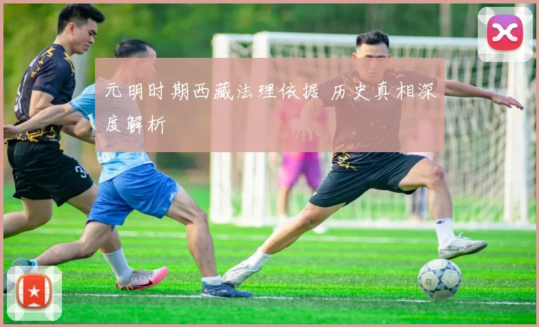 元明时期西藏法理依据 历史真相深度解析