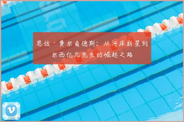 恩佐·费尔南德斯：从河床新星到切尔西亿元先生的崛起之路