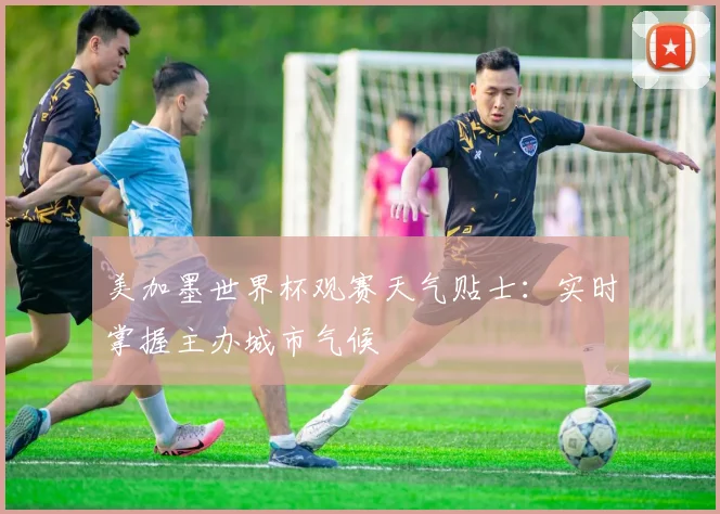 美加墨世界杯观赛天气贴士：实时掌握主办城市气候