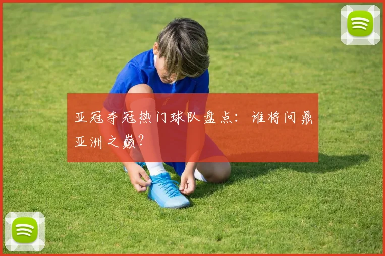 亚冠夺冠热门球队盘点：谁将问鼎亚洲之巅？