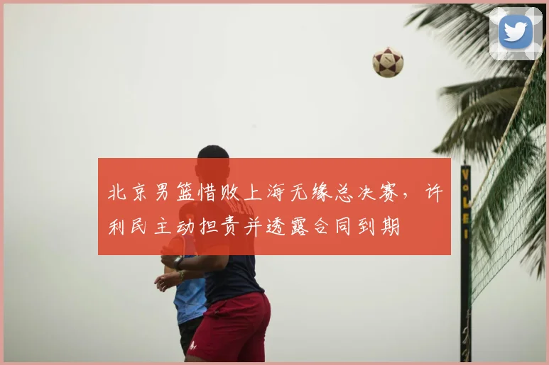 北京男篮惜败上海无缘总决赛,许利民主动担责并透露合同到期