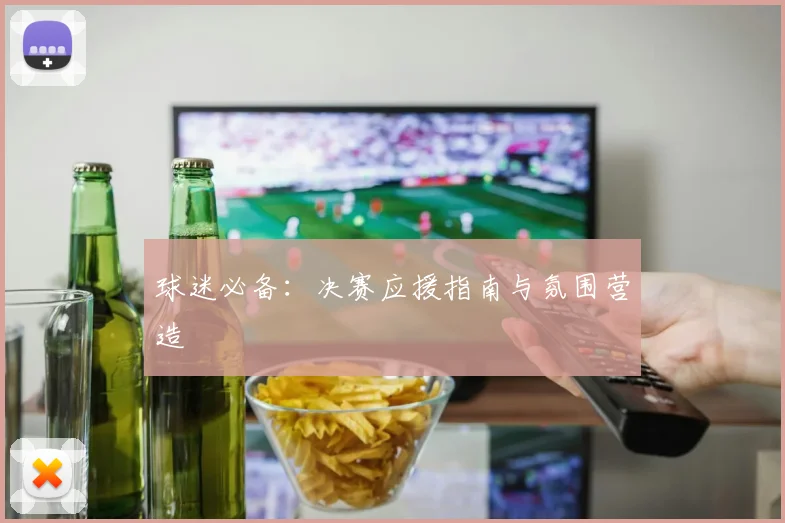 球迷必备：决赛应援指南与氛围营造