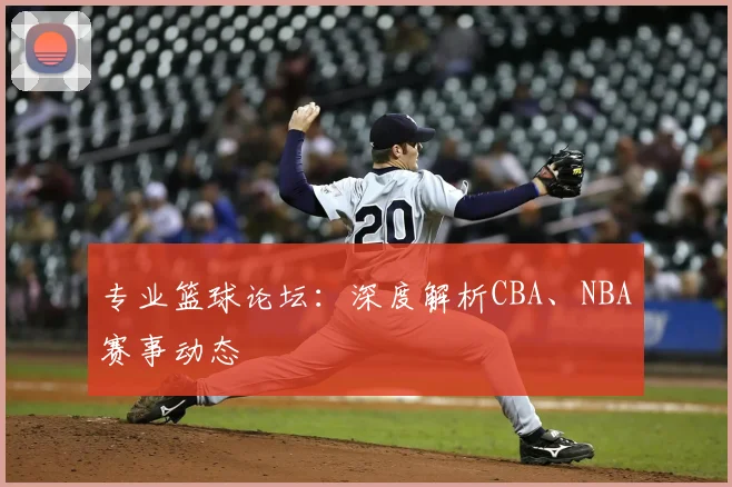 专业篮球论坛：深度解析CBA、NBA赛事动态