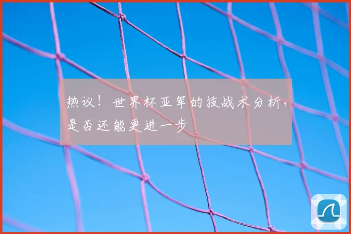 热议！世界杯亚军的技战术分析，是否还能更进一步