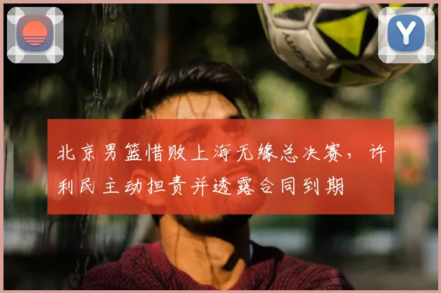 北京男篮惜败上海无缘总决赛,许利民主动担责并透露合同到期