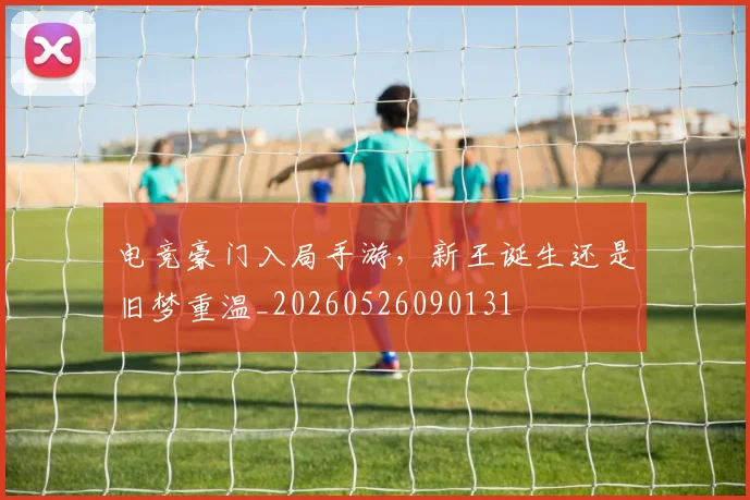 电竞豪门入局手游，新王诞生还是旧梦重温_20260526090131